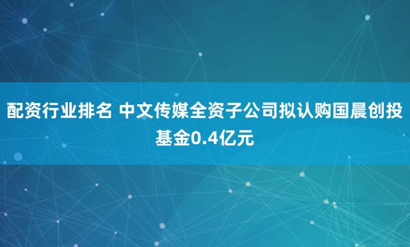 配资行业排名 中文传媒全资子公司拟认购国晨创投基金0.4亿元