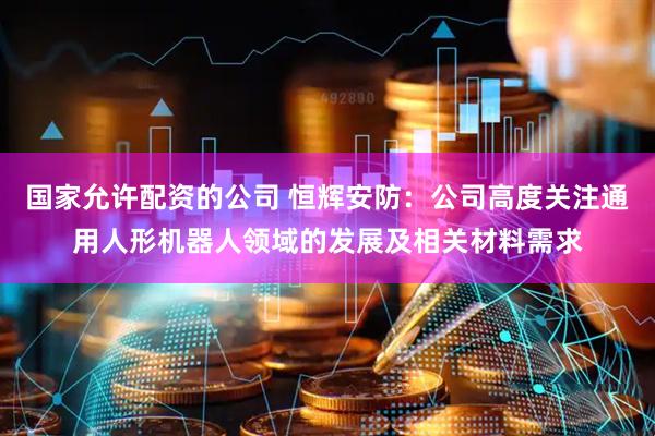 国家允许配资的公司 恒辉安防：公司高度关注通用人形机器人领域的发展及相关材料需求