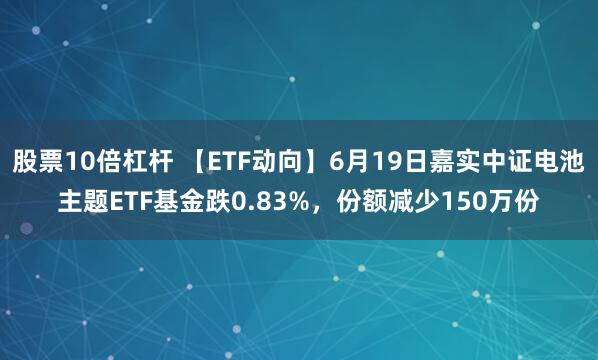 股票10倍杠杆 【ETF动向】6月19日嘉实中证电池主题ETF基金跌0.83%，份额减少150万份