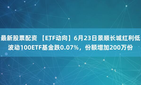 最新股票配资 【ETF动向】6月23日景顺长城红利低波动100ETF基金跌0.07%，份额增加200万份