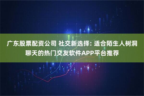 广东股票配资公司 社交新选择: 适合陌生人树洞聊天的热门交友软件APP平台推荐