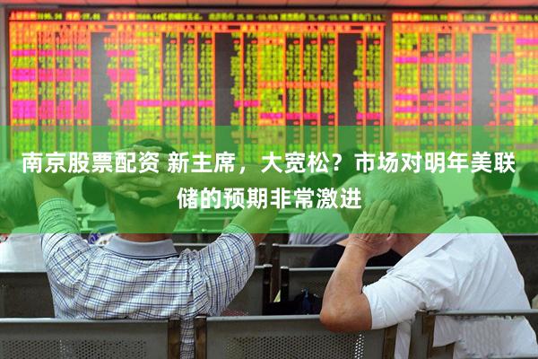 南京股票配资 新主席，大宽松？市场对明年美联储的预期非常激进