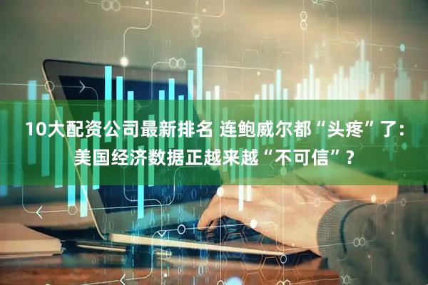 10大配资公司最新排名 连鲍威尔都“头疼”了：美国经济数据正越来越“不可信”？