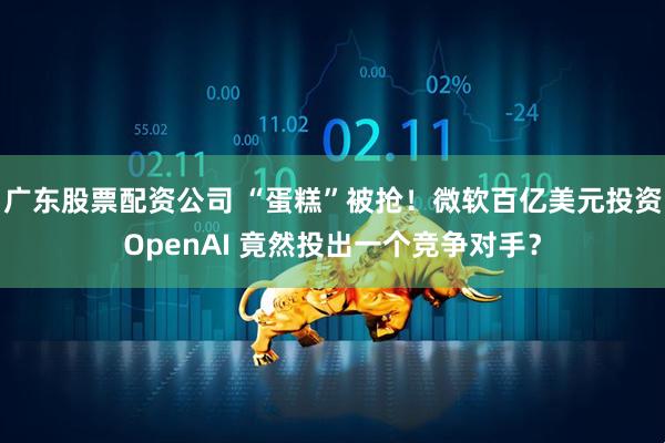 广东股票配资公司 “蛋糕”被抢！微软百亿美元投资OpenAI 竟然投出一个竞争对手？