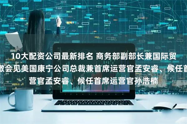 10大配资公司最新排名 商务部副部长兼国际贸易谈判副代表凌激会见美国康宁公司总裁兼首席运营官孟安睿、候任首席运营官孙浩楠