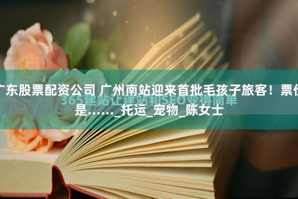广东股票配资公司 广州南站迎来首批毛孩子旅客！票价是......_托运_宠物_陈女士