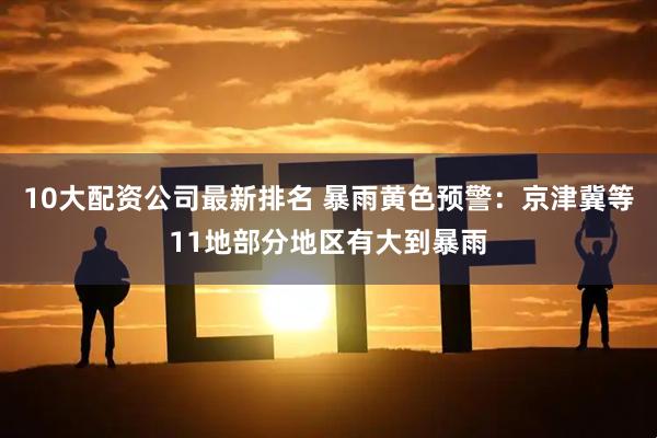 10大配资公司最新排名 暴雨黄色预警：京津冀等11地部分地区有大到暴雨