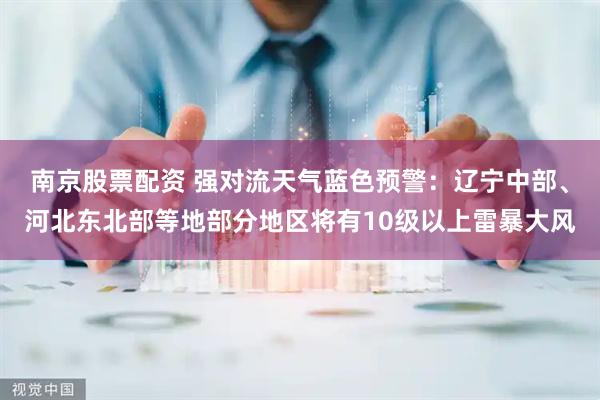 南京股票配资 强对流天气蓝色预警：辽宁中部、河北东北部等地部分地区将有10级以上雷暴大风