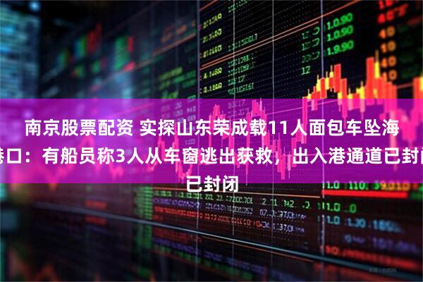 南京股票配资 实探山东荣成载11人面包车坠海港口：有船员称3人从车窗逃出获救，出入港通道已封闭