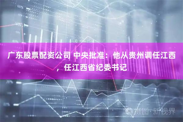 广东股票配资公司 中央批准：他从贵州调任江西，任江西省纪委书记