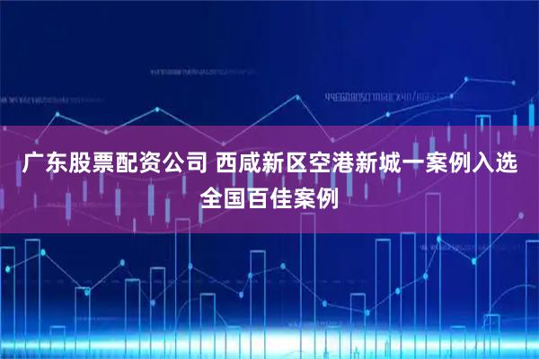 广东股票配资公司 西咸新区空港新城一案例入选全国百佳案例