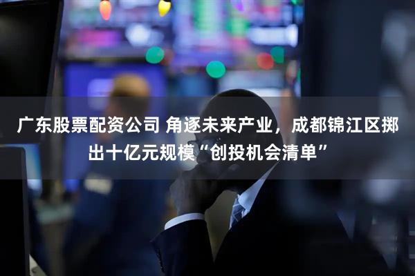 广东股票配资公司 角逐未来产业，成都锦江区掷出十亿元规模“创投机会清单”