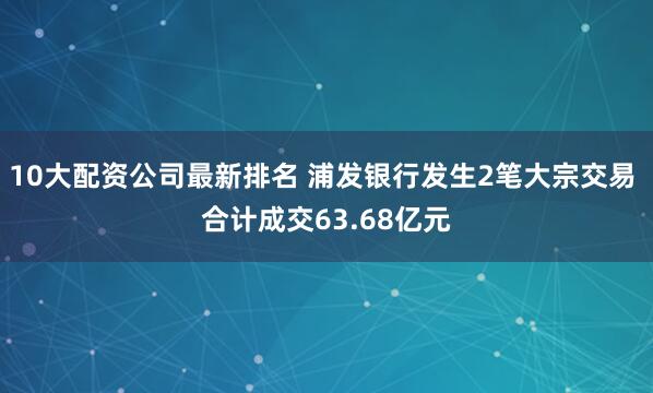 10大配资公司最新排名 浦发银行发生2笔大宗交易 合计成交63.68亿元