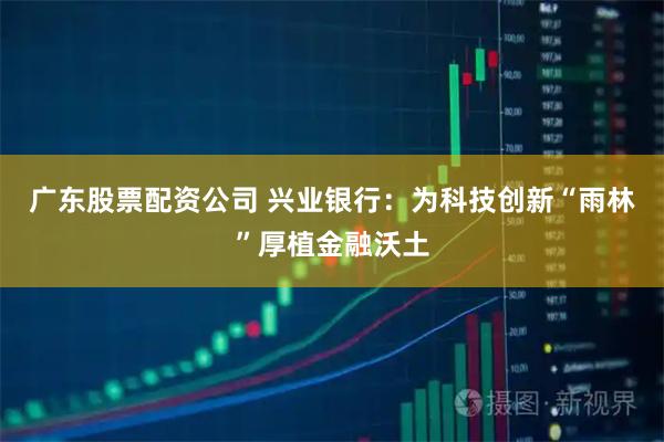 广东股票配资公司 兴业银行：为科技创新“雨林”厚植金融沃土