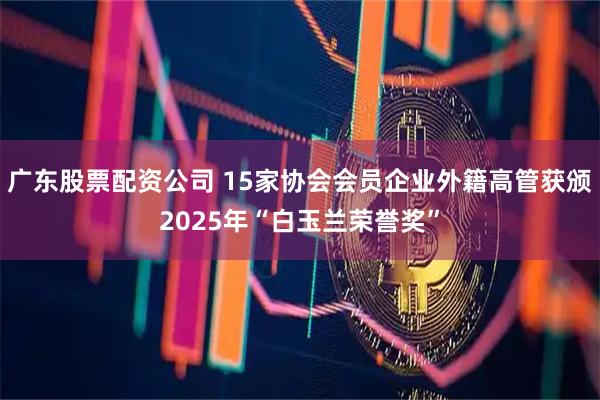 广东股票配资公司 15家协会会员企业外籍高管获颁2025年“白玉兰荣誉奖”