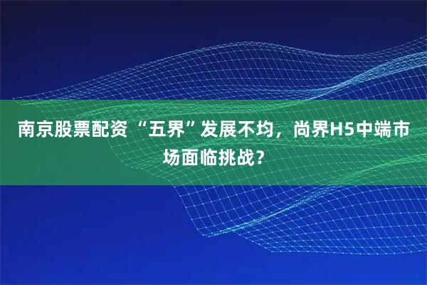 南京股票配资 “五界”发展不均，尚界H5中端市场面临挑战？
