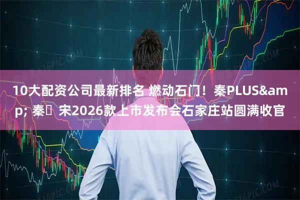10大配资公司最新排名 燃动石门！秦PLUS& 秦・宋2026款上市发布会石家庄站圆满收官
