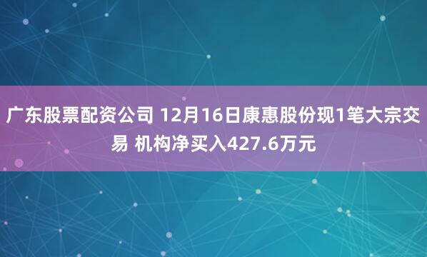 广东股票配资公司 12月16日康惠股份现1笔大宗交易 机构净买入427.6万元