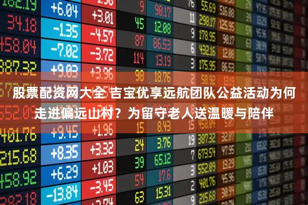 股票配资网大全 吉宝优享远航团队公益活动为何走进偏远山村？为留守老人送温暖与陪伴