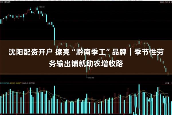 沈阳配资开户 擦亮“黔南季工”品牌｜季节性劳务输出铺就助农增收路