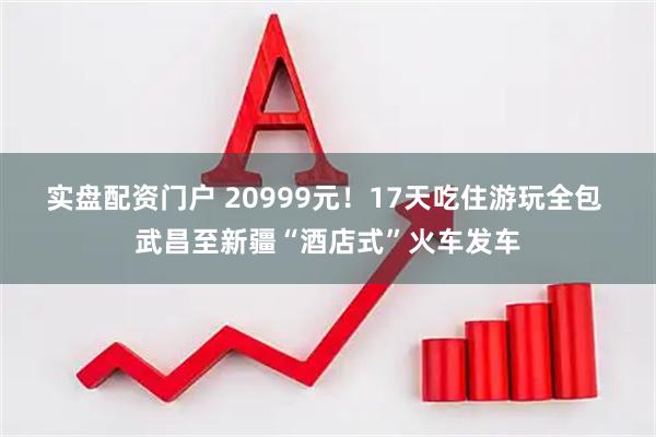实盘配资门户 20999元！17天吃住游玩全包 武昌至新疆“酒店式”火车发车