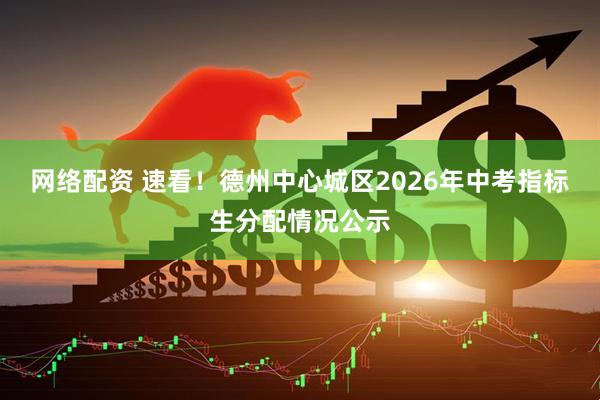 网络配资 速看！德州中心城区2026年中考指标生分配情况公示