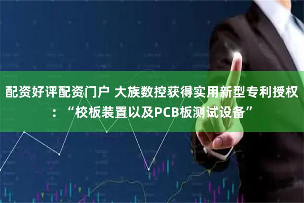 配资好评配资门户 大族数控获得实用新型专利授权：“校板装置以及PCB板测试设备”